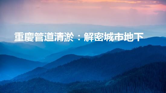 重慶管道清淤：解密城市地下的黑暗秘密！